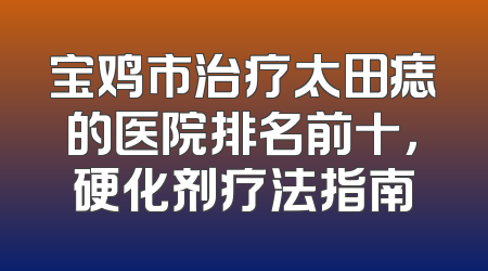 宝鸡市治疗太田痣的医院排名前十，硬化剂疗法指南