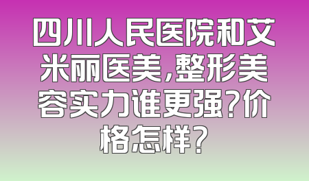四川人民医院和艾米丽医美，整形美容实力谁更强？价格怎样？