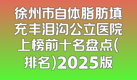 徐州市自体脂肪填充丰泪沟公立医院上榜前十名盘点（排名）2025版