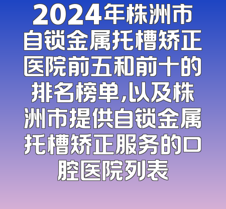 2024年株洲市自锁金属托槽矫正医院前五和前十的排名榜单，以及株洲市提供自锁金属托槽矫正服务的口腔医院列表