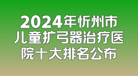 2024年忻州市儿童扩弓器治疗医院十大排名公布