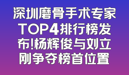 深圳磨骨手术专家TOP4排行榜发布！杨辉俊与刘立刚争夺榜首位置