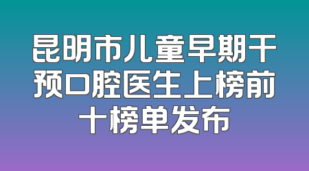 昆明市儿童早期干预口腔医生上榜前十榜单发布