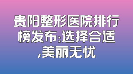 贵阳整形医院排行榜发布：选择合适，美丽无忧