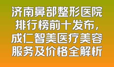 济南鼻部整形医院排行榜前十发布，成仁智美医疗美容服务及价格全解析