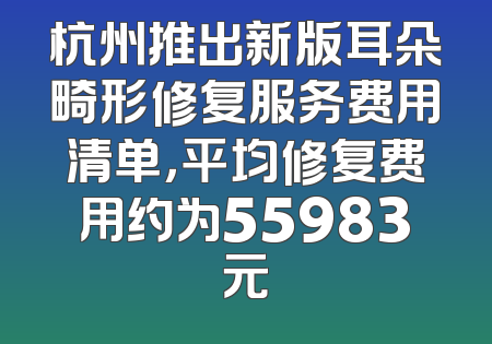 杭州推出新版耳朵畸形修复服务费用清单，平均修复费用约为55983元