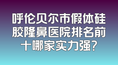 呼伦贝尔市假体硅胶隆鼻医院排名前十哪家实力强？