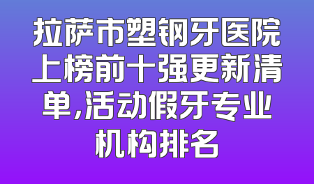 拉萨市塑钢牙医院上榜前十强更新清单，活动假牙专业机构排名