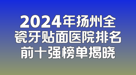 2024年扬州全瓷牙贴面医院排名前十强榜单揭晓