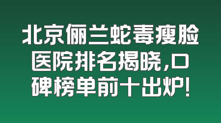 北京俪兰蛇毒瘦脸医院排名揭晓，口碑榜单前十出炉！