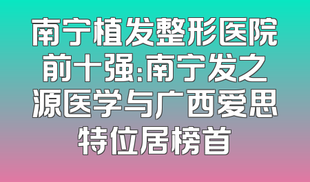 南宁植发整形医院前十强：南宁发之源医学与广西爱思特位居榜首