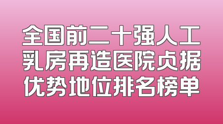 全国前二十强人工乳房再造医院占据优势地位排名榜单