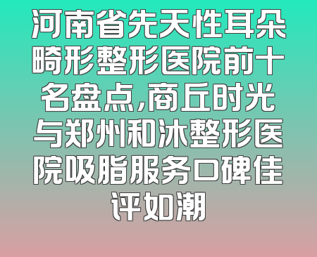 河南省先天性耳朵畸形整形医院前十名盘点，商丘时光与郑州和沐整形医院吸脂服务口碑佳评如潮