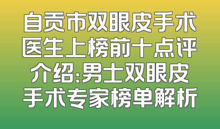 自贡市双眼皮手术医生上榜前十点评介绍：男士双眼皮手术专家榜单解析