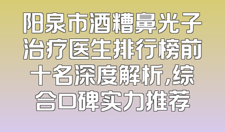 阳泉市酒糟鼻光子治疗医生排行榜前十名深度解析，综合口碑实力推荐