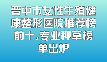晋中市女性生殖健康整形医院推荐榜前十，专业种草榜单出炉