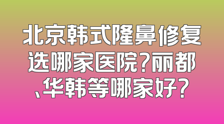 北京韩式隆鼻修复选哪家医院？丽都、华韩等哪家好？
