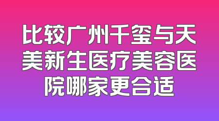 比较广州千玺与天美新生医疗美容医院哪家更合适
