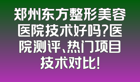 郑州东方整形美容医院技术好吗？医院测评、热门项目技术对比！