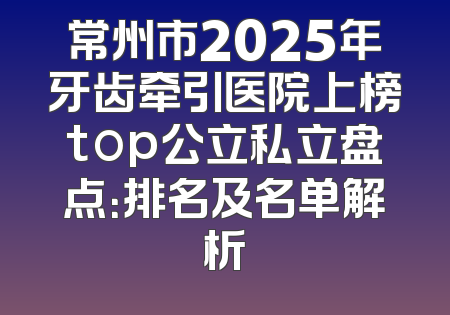 常州市2025年牙齿牵引医院上榜top公立私立盘点：排名及名单解析
