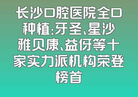 长沙口腔医院全口种植：牙圣、星沙雅贝康、益伢等十家实力派机构荣登榜首