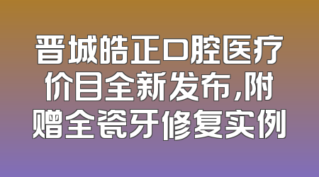 晋城皓正口腔医疗价目全新发布，附赠全瓷牙修复实例