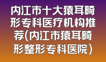 内江市十大猿耳畸形专科医疗机构推荐（内江市猿耳畸形整形专科医院）