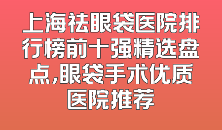上海祛眼袋医院排行榜前十强精选盘点，眼袋手术优质医院推荐