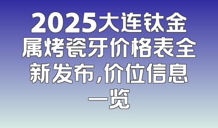 2025大连钛金属烤瓷牙价格表全新发布，价位信息一览