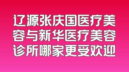 辽源张庆国医疗美容与新华医疗美容诊所哪家更受欢迎