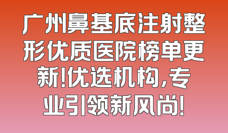 广州鼻基底注射整形优质医院榜单更新！优选机构，专业引领新风尚！