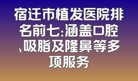 宿迁市植发医院排名前七：涵盖口腔、吸脂及隆鼻等多项服务