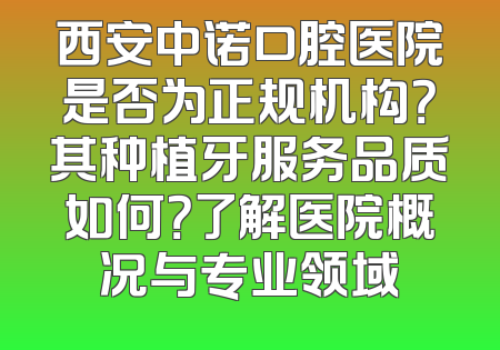 西安中诺口腔医院是否为正规机构？其种植牙服务品质如何？了解医院概况与专业领域