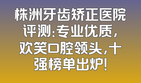 株洲牙齿矫正医院评测：专业优质，欢笑口腔领头，十强榜单出炉！
