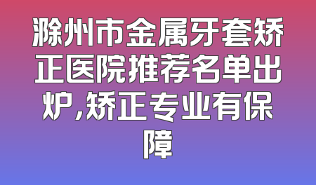 滁州市金属牙套矫正医院推荐名单出炉，矫正专业有保障
