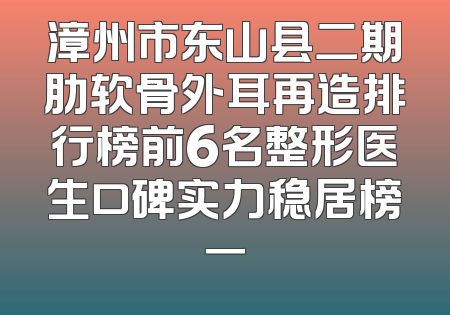 漳州市东山县二期肋软骨外耳再造排行榜前6名整形医生口碑实力稳居榜一