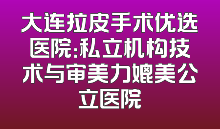 大连拉皮手术优选医院：私立机构技术与审美力媲美公立医院