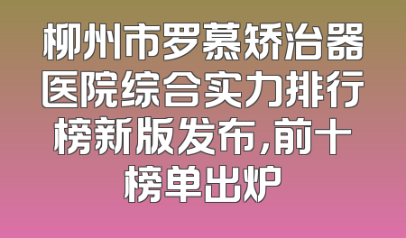 柳州市罗慕矫治器医院综合实力排行榜新版发布，前十榜单出炉