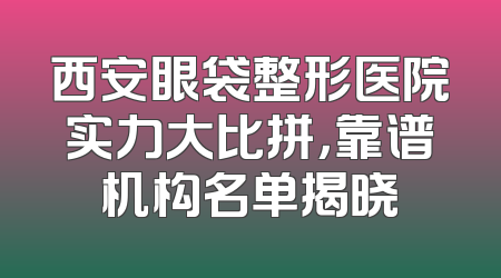 西安眼袋整形医院实力大比拼，靠谱机构名单揭晓