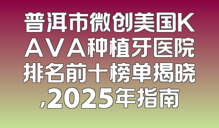 普洱市微创美国KAVA种植牙医院排名前十榜单揭晓，2025年指南
