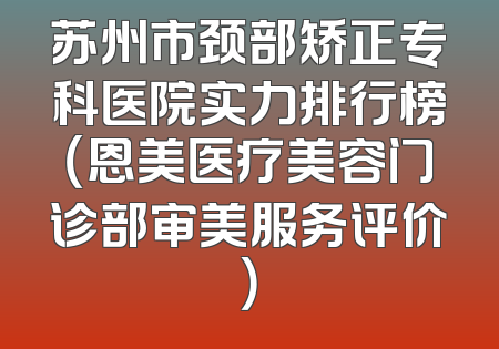 苏州市颈部矫正专科医院实力排行榜（恩美医疗美容门诊部审美服务评价）