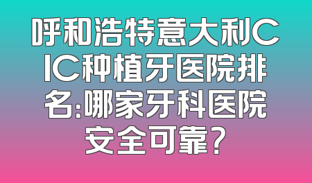 呼和浩特意大利CIC种植牙医院排名：哪家牙科医院安全可靠？