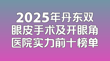 2025年丹东双眼皮手术及开眼角医院实力前十榜单