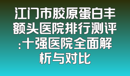 江门市胶原蛋白丰额头医院排行测评：十强医院全面解析与对比