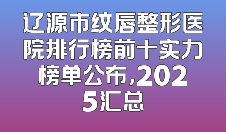 辽源市纹唇整形医院排行榜前十实力榜单公布，2025汇总