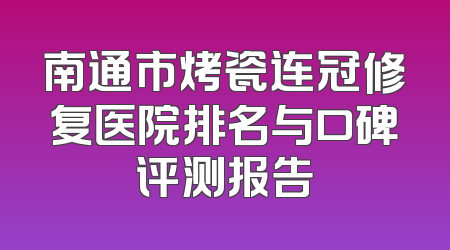 南通市烤瓷连冠修复医院排名与口碑评测报告