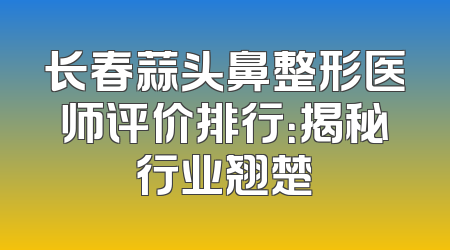 长春蒜头鼻整形医师评价排行：揭秘行业翘楚
