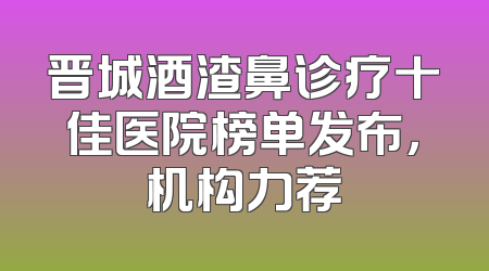 晋城酒渣鼻诊疗十佳医院榜单发布，机构力荐