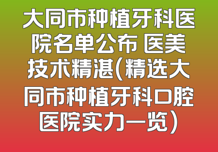 大同市种植牙科医院名单公布 医美技术精湛（精选大同市种植牙科口腔医院实力一览）