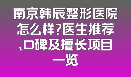 南京韩辰整形医院怎么样？医生推荐、口碑及擅长项目一览